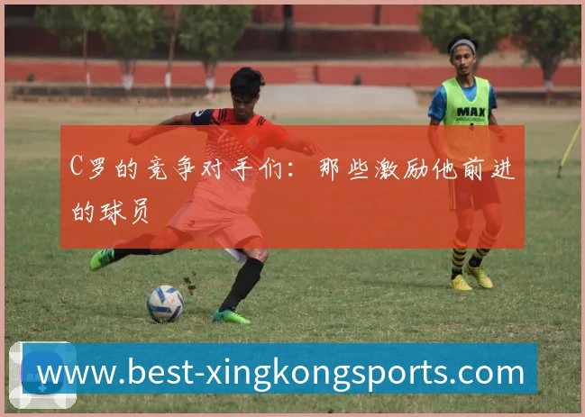 C罗的竞争对手们：那些激励他前进的球员